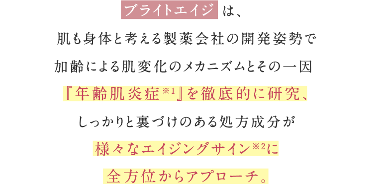 ブライトエイジは、肌も身体と考える製薬会社の開発姿勢で 加齢による肌変化のメカニズムとその一因『年齢肌炎症※1』を徹底的に研究、しっかりと裏づけのある処⽅成分が様々なエイジングサイン※2に全⽅位からアプローチ。