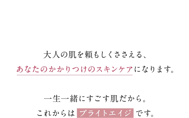 ⼤⼈の肌を頼もしくささえる、あなたのかかりつけのスキンケアになります。一生一緒にすごす肌だから。これからはブライトエイジです。