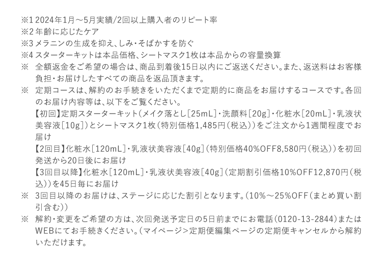 2023年1月16日～2月15日実績 定期スターターキットを入口とした2回目受け取り率 年齢に応じたケア メラニンの生成を抑え、しみ・そばかすを防ぐ スターターキットは本品価格、シートマスク1枚は本品からの容量換算 全額返金をご希望の場合は、商品到着後15日以内にご返送ください。また、返送料はお客様負担・お届けしたすべての商品を返品頂きます。 定期コースは、解約のお手続きをいただくまで定期的に商品をお届けするコースです。各回のお届け内容等は、以下をご覧ください。 【初回】定期スターターキット（メイク落とし［25mL］・洗顔料［20g］・化粧水［20mL］・乳液状美容液［10g］）とシートマスク1枚（特別価格1,485円（税込））をご注文から1週間程度でお届け 【2回目】化粧水［120mL］・乳液状美容液［40g］（特別価格40%OFF8,580円（税込））を初回発送から20日後にお届け 【3回目以降】化粧水［120mL］・乳液状美容液［40g］（定期割引価格10%OFF12,870円（税込））を45日毎にお届け 3回目以降のお届けは、ステージに応じた割引となります。（10%～25%OFF（まとめ買い割引含む）） 解約・変更をご希望の方は、次回発送予定日の5日前までにお電話（0120-13-2844）またはWEBにてお手続きください。（マイページ＞定期便編集ページの定期便キャンセルから解約いただけます。