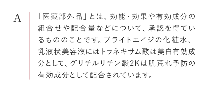 「医薬部外品」とは、効能・効果や有効成分の組合せや配合量などについて、厚生労働省の承認を得ているもののこと。ブライトエイジの化粧水、乳液状美容液にはトラネキサム酸は美白有効成分として、グリチルリチン酸2Kは抗炎症有効成分として配合されています。