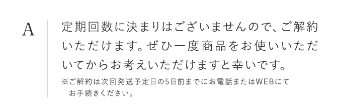 定期回数に決まりはございませんので、ご解約いただけます。ぜひ一度商品をお使いいただいてからお考えいただけますと幸いです。※ご解約は次回発送予定日の5日前までにお電話またはWEBにてお手続きください。