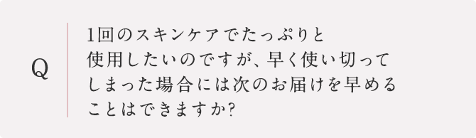 1回のスキンケアでたっぷりと使用したいのですが、早く使い切ってしまった場合には次のお届けを早めることはできますか?