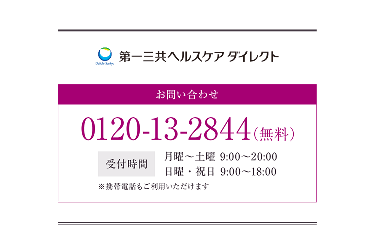 第一三共ヘルスケアダイレクト お問い合わせ 0120-13-2844（無料） 受付時間 月曜〜土曜 9:00〜20:00 日曜・祝日 9:00〜18:00 ※携帯電話もご利用いただけます