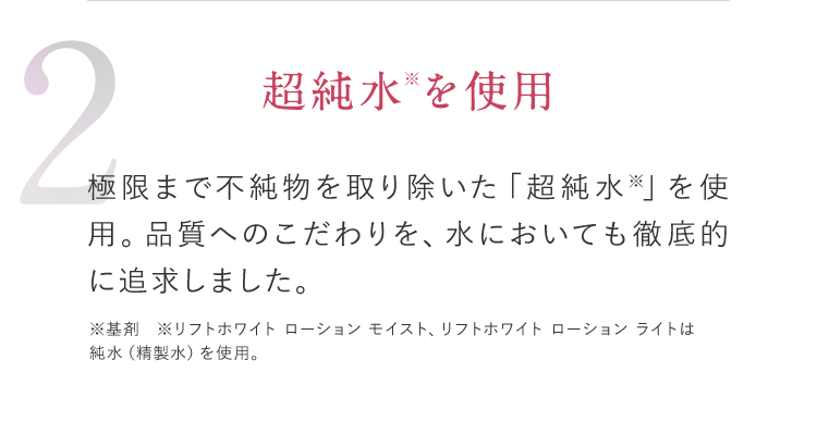 2 超純水※を使用 極限まで不純物を取り除いた「超純水※」を使用。品質へのこだわりを、水においても徹底的に追求しました。 ※基剤 ※リフトホワイト ローション モイスト、リフトホワイト ローション ライトは純水（精製水）を使用。