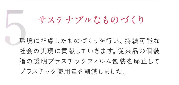 5 サステナブルなものづくり 環境に配慮したものづくりを行い、持続可能な社会の実現に貢献していきます。従来品の個装箱の透明プラスチックフィルム包装を廃止してプラスチック使用量を削減しました。