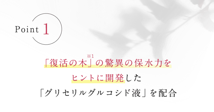 Point1 「復活の木」※1の驚異の保水力をヒントに開発した「グリセリルグルコシド液」を配合