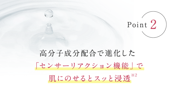 Point2 高分子成分配合で進化した「センサーリアクション機能」で 肌にのせるとスッと浸透※2