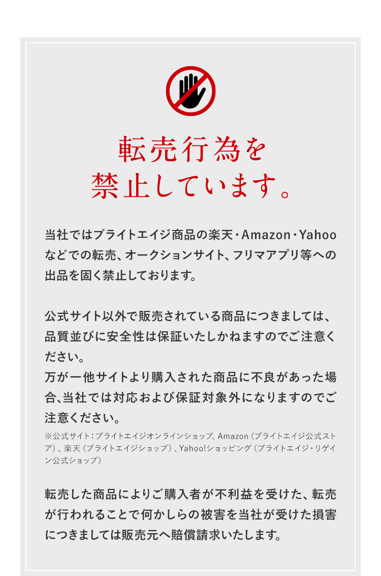 転売行為を禁止しています。当社ではブライトエイジ商品の楽天・Amazon・Yahooなどでの転売、オークションサイト、フリマアプリ等への出品を固く禁止しております。公式サイト以外で販売されている商品につきましては、品質並びに安全性は保証いたしかねますのでご注意ください。万が一他サイトより購入された商品に不良があった場合、当社では対応および保証対象外になりますのでご注意ください。※公式サイト：ブライトエイジオンラインショップ、Amazon（ブライトエイジ公式ストア）、楽天（ブライトエイジショップ）、Yahoo!ショッピング（ブライトエイジ・リゲイン公式ショップ）転売した商品によりご購入者が不利益を受けた、転売が行われることで何かしらの被害を当社が受けた損害につきましては販売元へ賠償請求いたします。