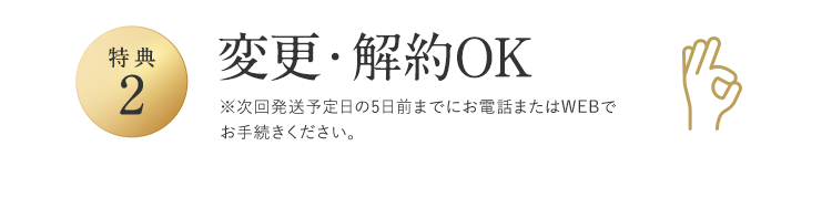 特典2 変更・解約OK ※次回発送予定日の5日前までにお電話またはWEBでお手続きください。