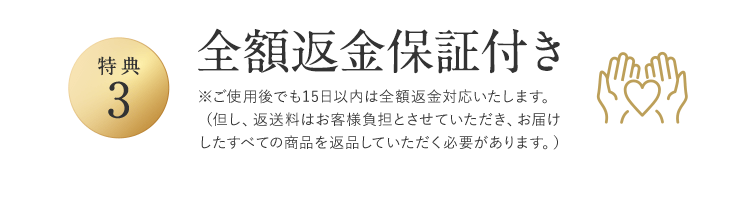 特典3 全額返金保証付き ※ご使用後でも15日以内は全額返金対応いたします。（但し、返送料はお客様負担とさせていただき、お届けしたすべての商品を返品していただく必要があります。）