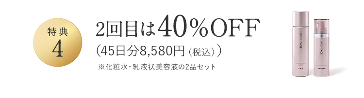 特典4 2回目は40％OFF（45日分8,580円（税込））※化粧水・乳液状美容液の2品セット