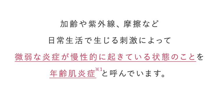 加齢や紫外線、摩擦など 日常生活で生じる刺激によって微弱な炎症が慢性的に起きている状態のことを 年齢肌炎症※1と呼んでいます。