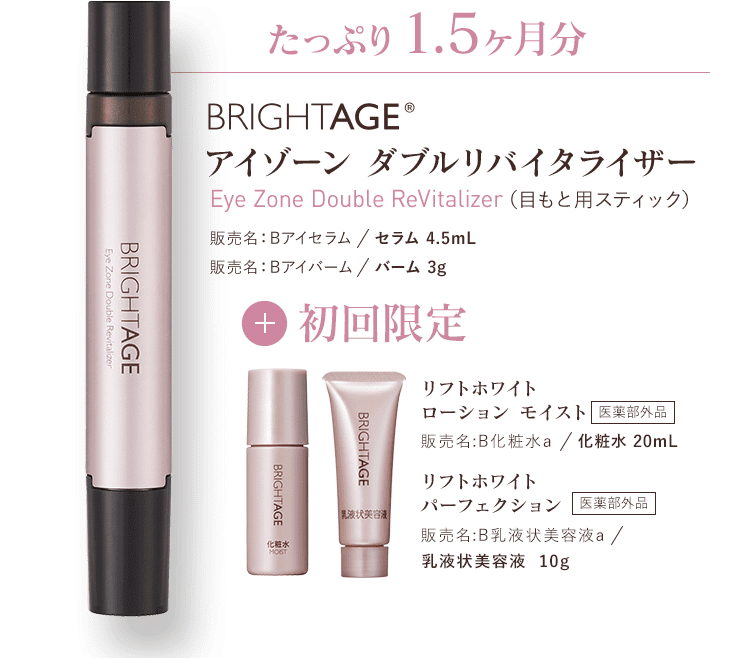 たっぷり1.5ヶ月分BRIGHTAGE®アイゾーン ダブルリバイタライザー 販売名：Bアイセラム／セラム 4.5mL　販売名：Bアイバーム／バーム 3g+初回限定　リフトホワイトローション モイスト 販売名:B化粧水a／化粧水 20mL　医薬部外品 リフトホワイトパーフェクション 販売名:B乳液状美容液a／乳液状美容液 10g　医薬部外品