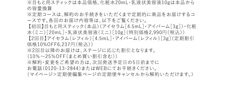 ※目もと用スティックは本品価格、化粧水20mL・乳液状美容液10gは本品からの容量換算※定期コースは、解約のお手続きをいただくまで定期的に商品をお届けするコースです。各回のお届け内容等は、以下をご覧ください。【初回】目もと用スティック（本品）（アイセラム［4.5mL］・アイバーム［3g］）・化粧水（ミニ）［20mL］・乳液状美容液（ミニ）［10g］（特別価格2,990円（税込）） 【2回目】アイセラム（レフィル）［4.5mL］・アイバーム（レフィル）［3g］（定期割引価格10%OFF6,237円（税込））※2回目以降のお届けは、ステージに応じた割引となります。（10％～25％OFF（まとめ買い割引含む）） ※解約・変更をご希望の方は、次回発送予定日の5日前までにお電話（0120-13-2844）またはWEBにてお手続きください。（マイページ＞定期便編集ページの定期便キャンセルから解約いただけます。）