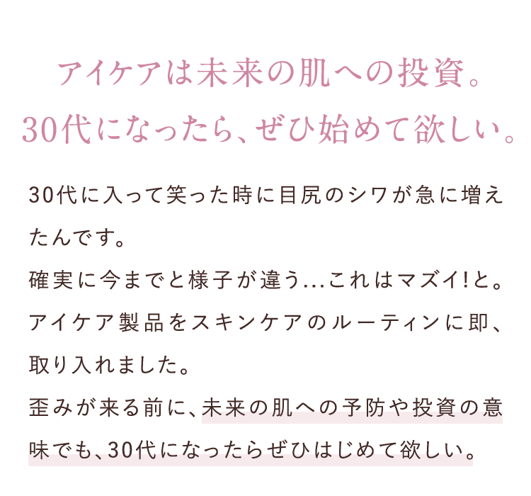 アイケアは未来の肌への投資。30代になったら、ぜひ始めて欲しい。30代に入って笑った時に目尻のシワが急に増えたんです。確実に今までと様子が違う...これはマズイ!と。アイケア製品をスキンケアのルーティンに即、取り入れました。歪みが来る前に、未来の肌への予防や投資の意味でも、30代になったらぜひはじめて欲しい。