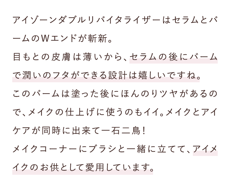 アイゾーンダブルリバイタライザーはセラムとバームのWエンドが斬新。目もとの皮膚は薄いから、セラムの後にバームで潤いのフタができる設計は嬉しいですね。このバームは塗った後にほんのりツヤがあるので、メイクの仕上げに使うのもイイ。メイクとアイケアが同時に出来て一石二鳥！メイクコーナーにブラシと一緒に立てて、アイメイクのお供として愛用しています。