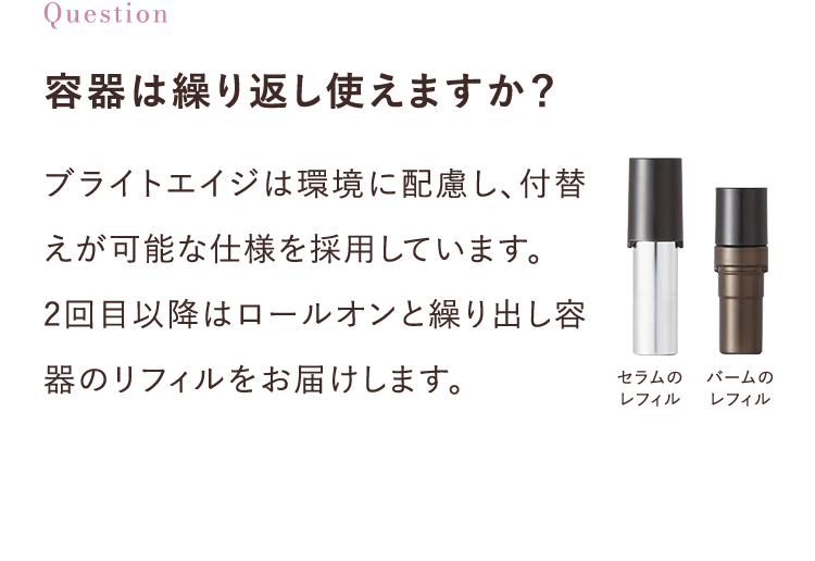 容器は繰り返し使えますか？ブライトエイジは環境に配慮し、付替えが可能な仕様を採用しています。
					2回目以降はロールオンと繰り出し容器のレフィルをお届けします。