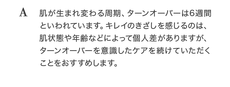 A 肌が生まれ変わる周期、ターンオーバーは6週間といわれています。キレイのきざしを感じるのは、肌状態や年齢などによって個人差がありますが、ターンオーバーを意識したケアを続けていただくことをおすすめします。