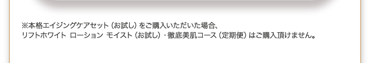 ※本格エイジングケアセット(お試し)をご購入いただいた場合、リフトホワイト ローション モイスト(お試し)・徹底美肌コース(定期便)はご購入頂けません。