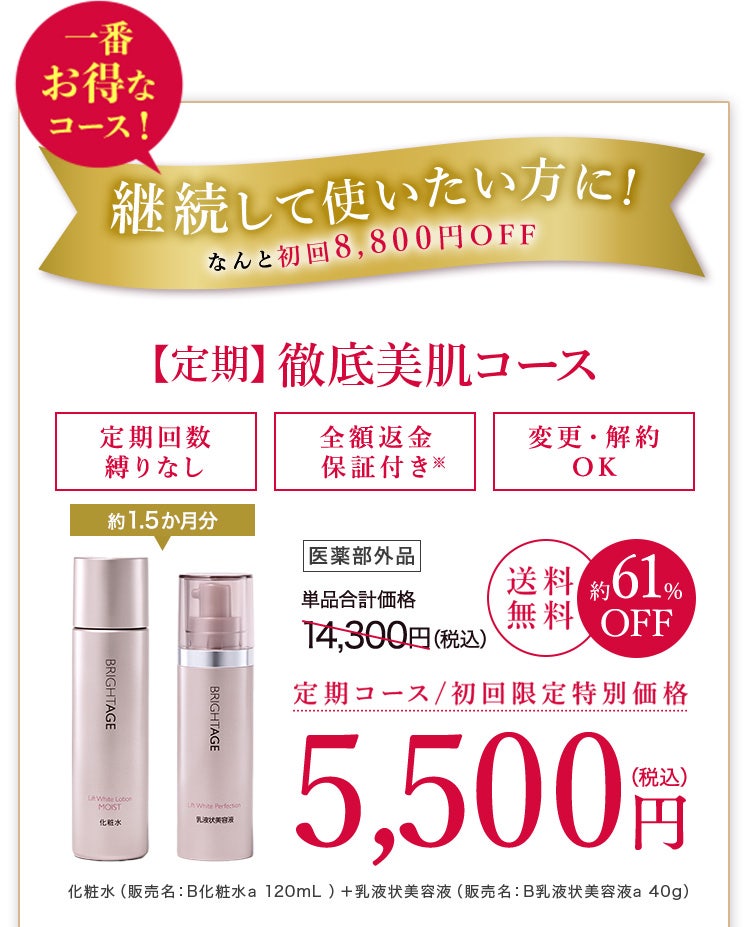 一番お得なコース！ 継続して使いたい方に！なんと初回8,800円OFF【定期】徹底美肌コース定期回数縛りなし 全額返金保証つき※ 変更・解約OK 約1.5か月分 医薬部外品 単品合計価格14,300円(税込) 送料無料 約61%OFF 定期コース/初回限定特別価格 5,500円(税込) 化粧水(販売名:B化粧水a 120mL) + 乳液状美容液(販売名:B乳液状美容液a 40g)