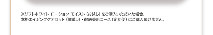 ※リフトホワイト ローション モイスト(お試し)をご購入いただいた場合、本格エイジングケアセット(お試し)・徹底美肌コース(定期便)はご購入頂けません。