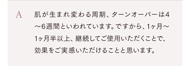 肌が生まれ変わる周期、ターンオーバーは4〜6週間といわれています。ですから、1ヶ月〜1ヶ月半以上、継続してご使用いただくことで、効果をご実感いただけることと思います。