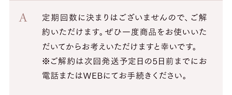 定期回数に決まりはございませんので、ご解約いただけます。ぜひ一度商品をお使いいただいてからお考えいただけますと幸いです。※ご解約は次回発送予定日の5日前までにお電話またはWEBにてお手続きください。