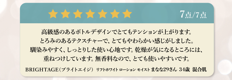 7点/7点 高級感のあるボトルデザインでとてもテンションが上がります。とろみのあるテクスチャーで、とてもやわらかい感じがしました。馴染みやすく、しっとりした使い心地です。乾燥が気になるところには、重ねつけしています。無香料なので、とても使いやすいです。BRIGHTAGE (ブライトエイジ) リフトホワイト ローションモイストまなな29さん 34歳 混合肌