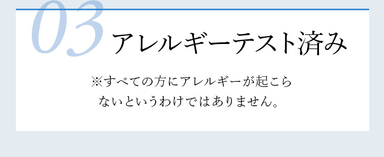 03 アレルギーテスト済み ※すべての方にアレルギーが起こらないというわけではありません。