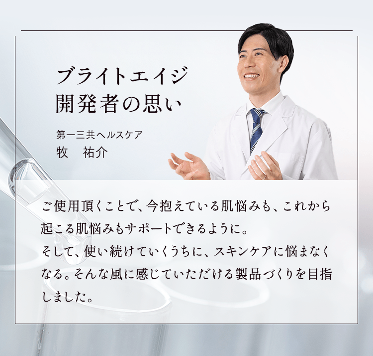 ブライトエイジ開発者の思い 第一三共ヘルスケア 牧 祐介 ご使用頂くことで、今抱えている肌悩みも、これから起こる肌悩みもサポートできるように。そして、使い続けていくうちに、スキンケアに悩まなくなる。そんな風に感じていただける製品づくりを目指しました。