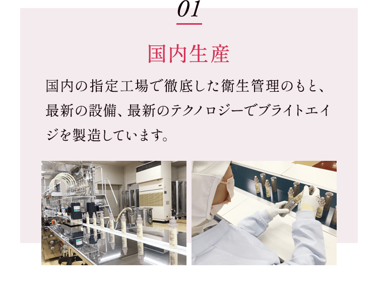 01 国内生産 国内の指定工場で徹底した衛生管理のもと、最新の設備、最新のテクノロジーでブライトエイジを製造しています。