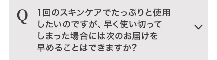 Q 1回のスキンケアでたっぷりと使用したいのですが、早く使い切ってしまった場合には次のお届けを早めることはできますか？