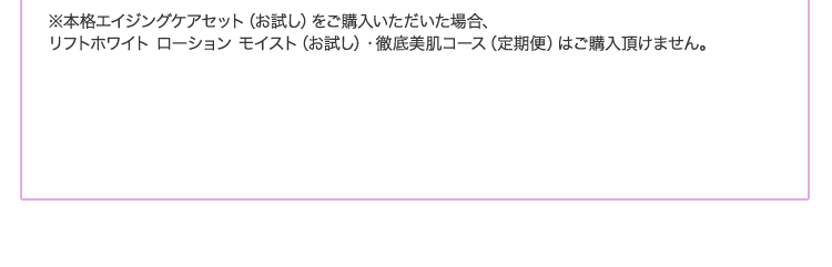 ※本格エイジングケアセット(お試し)をご購入いただいた場合、リフトホワイト ローション モイスト(お試し)・徹底美肌コース(定期便)はご購入頂けません。