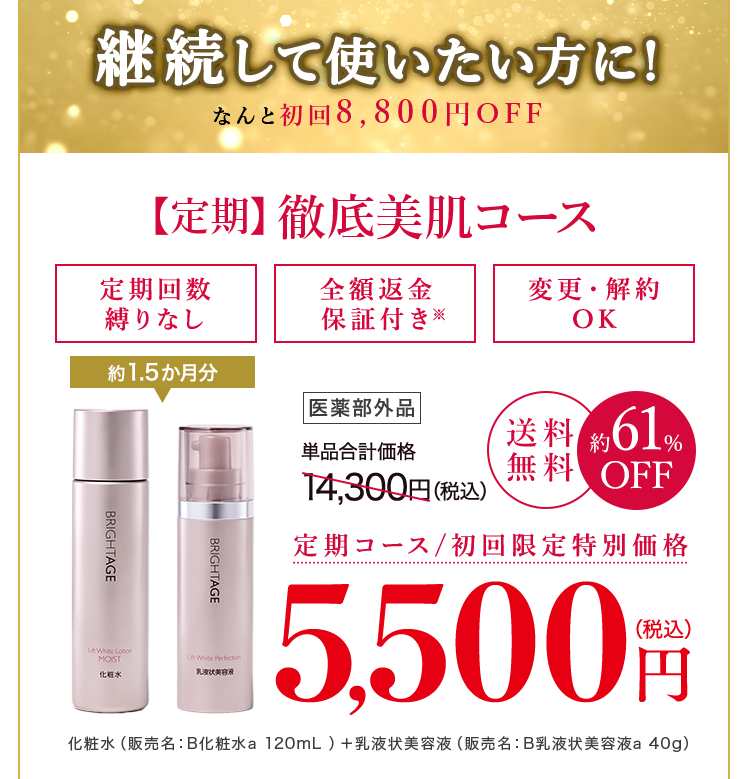 一番お得なコース！ 継続して使いたい方に！なんと初回8,800円OFF【定期】徹底美肌コース定期回数縛りなし 全額返金保証つき※ 変更・解約OK 約1.5か月分 医薬部外品 単品合計価格14,300円(税込) 送料無料 約61%OFF 定期コース/初回限定特別価格 5,500円(税込) 化粧水(販売名:B化粧水a 120mL) + 乳液状美容液(販売名:B乳液状美容液a 40g)