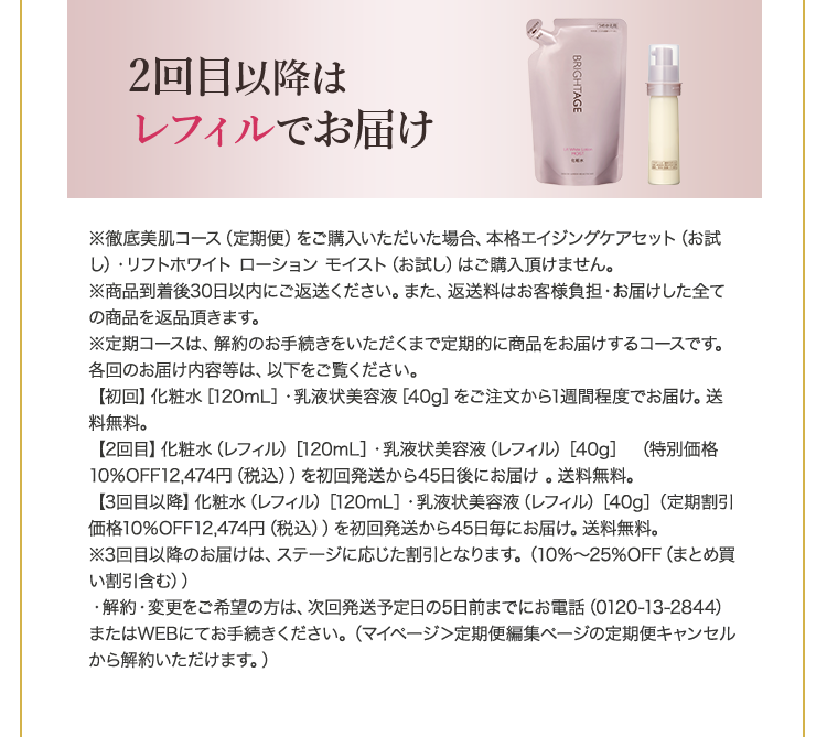 2回目以降はレフィルでお届け ※徹底美肌コース(定期便)をご購入いただいた場合、本格エイジングケアセット(お試し)・リフトホワイト ローション モイスト(お試し)はご購入頂けません。※商品到着後30日以内にご返送ください。また、返送料はお客様負担・お届けした全ての商品を返品頂きます。※定期コースは、解約のお手続きをいただくまで定期的に商品をお届けするコースです。各回のお届け内容等は、以下をご覧ください。【初回】化粧水 [120mL]・乳液状美容液 [40g] をご注文から1週間程度でお届け。送料無料。【2回目】化粧水(レフィル) [120mL]・乳液状美容液(レフィル) [40g] (特別価格10%OFF 12,474円 (税込))を初回発送から45日後にお届け。送料無料。【3回目以降】化粧水 (レフィル) [120mL]・乳液状美容液 (レフィル)[40g](定期割引価格10%OFF 12,474円 (税込)) を初回発送から45日毎にお届け。送料無料。※3回目以降のお届けは、ステージに応じた割引となります。(10%~25%OFF (まとめ買い割引含む))・解約・変更をご希望の方は、次回発送予定日の5日前までにお電話(0120-13-2844)またはWEBにてお手続きください。(マイページ>定期便編集ページの定期便キャンセルから解約いただけます。)