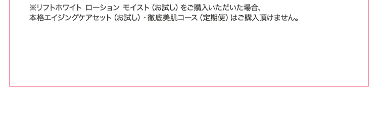 ※リフトホワイト ローション モイスト(お試し)をご購入いただいた場合、本格エイジングケアセット(お試し)・徹底美肌コース(定期便)はご購入頂けません。