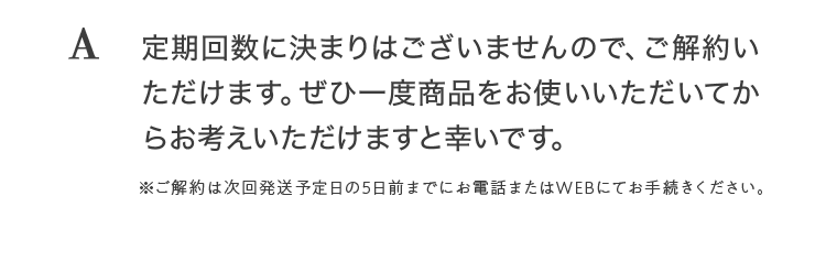 A 定期回数に決まりはございませんので、ご解約いただけます。ぜひ一度商品をお使いいただいてからお考えいただけますと幸いです。※ご解約は次回発送予定日の5日前までにお電話またはWEBにてお手続きください。