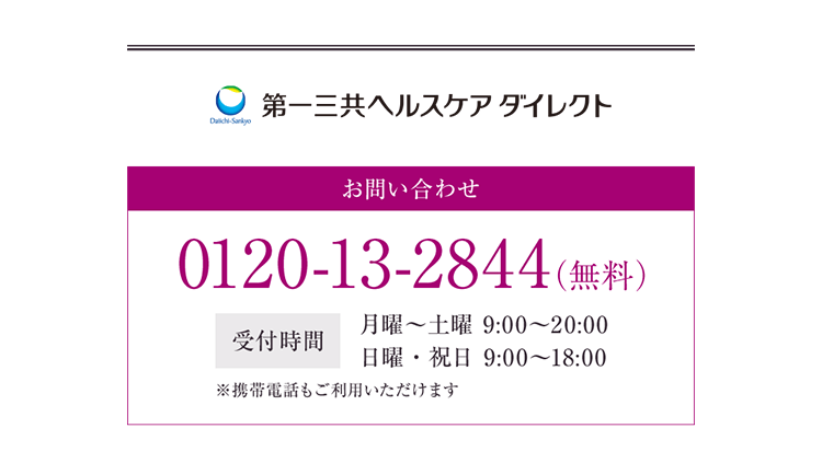 第一三共ヘルスケアダイレクト お問い合わせ 0120-13-2844(無料) 受付時間 月曜~土曜 9:00~20:00 日曜・祝日 9:00~18:00 ※携帯電話もご利用いただけます