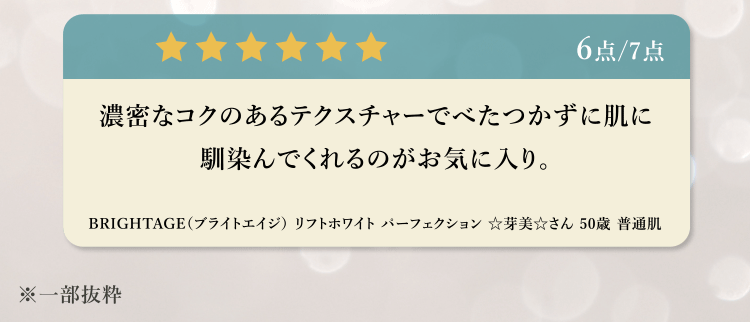 6点/7点 濃密なコクのあるテクスチャーでべたつかずに肌に馴染んでくれるのがお気に入り。BRIGHTAGE (ブライトエイジ) リフトホワイトパーフェクション 芽美さん 50歳 普通肌 ※一部抜粋