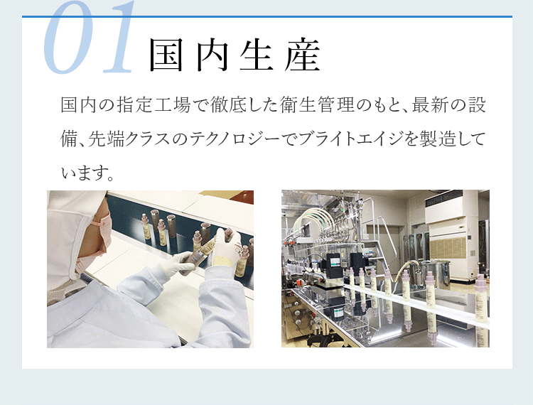 01 国内生産 国内の指定工場で徹底した衛生管理のもと、最新の設備、先端クラスのテクノロジーでブライトエイジを製造しています。