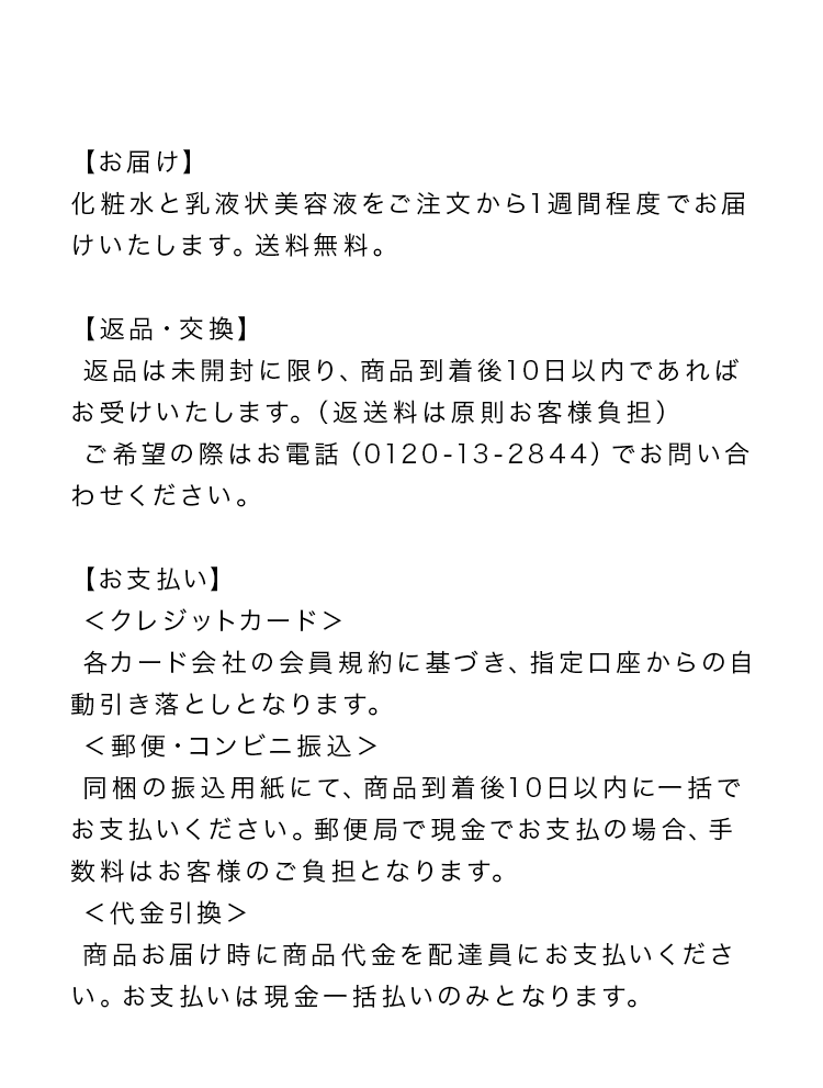 【お届け】化粧水と乳液状美容液をご注文から1週間程度でお届けいたします。送料無料。【返品・交換】返品は未開封に限り、商品到着後10日以内であればお受けいたします。(返送料は原則お客様負担)ご希望の際はお電話(0120-13-2844) でお問い合わせください。【お支払い】<クレジットカード>各カード会社の会員規約に基づき、指定口座からの自動引き落としとなります。<郵便・コンビニ振込>同梱の振込用紙にて、商品到着後10日以内に一括でお支払いください。郵便局で現金でお支払の場合、手数料はお客様のご負担となります。<代金引換>商品お届け時に商品代金を配達員にお支払いください。お支払いは現金一括払いのみとなります。