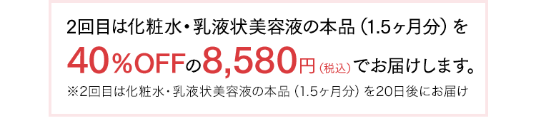 2回目は化粧水・乳液状美容液の本品（1.5ヶ月分）を40％OFFの8,580円（税込）でお届けします。※2回目は化粧水・乳液状美容液の本品（1.5ヶ月分）を20日後にお届け