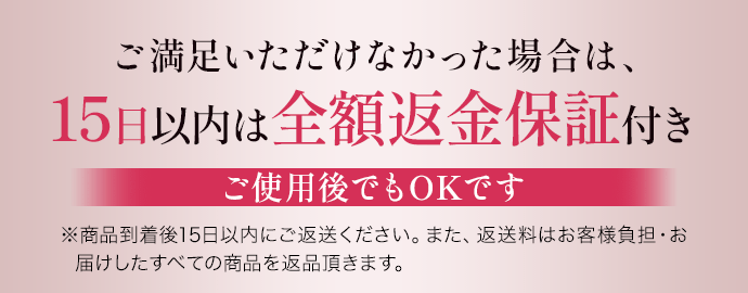 ご満足いただけなかった場合は、15日以内は全額返金保証付きご使用後でもOKです ※商品到着後15日以内にご返送ください。また、返送料はお客様負担・お届けしたすべての商品を返品頂きます。