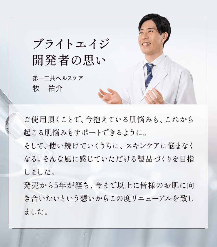 ブライトエイジ開発者の思い ご使用頂くことで、今抱えている肌悩みも、これから起こる肌悩みもサポートできるように。そして、使い続けていくうちに、スキンケアに悩まなくなる。そんな風に感じていただける製品づくりを目指しました。発売から5年が経ち、今まで以上に皆様のお肌に向き合いたいという想いからこの度リニューアルを致しました。