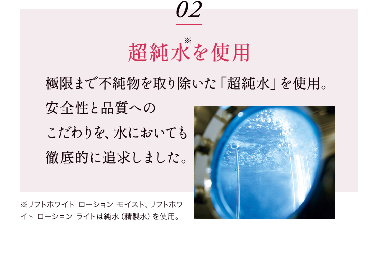 02 超純水を使用 極限まで不純物を取り除いた「超純水」を使用。安全性と品質へのこだわりを、水においても徹底的に追求しました。