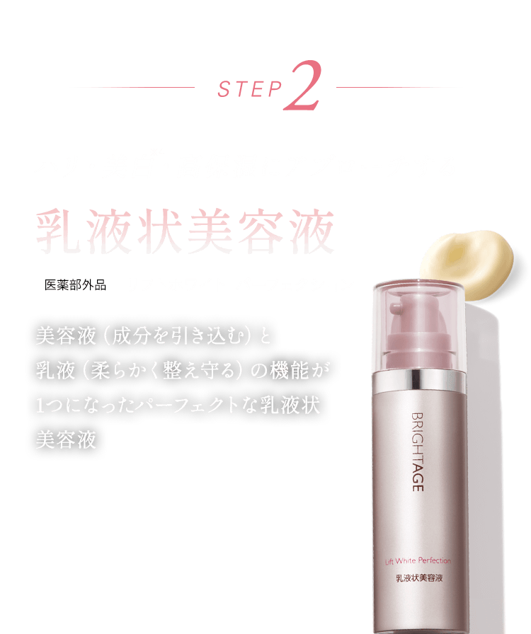 STEP2 ハリ・美白・高保湿にアプローチする 乳液上美容液 美容液（成分を引き込む）と乳液（柔らかく整え守る）の機能が1つになったパーフェクトな乳液状美容液