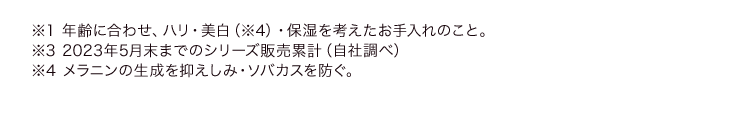 ※1 年齢に合わせ、ハリ・美白（※4）・保湿を考えたお手入れのこと※3 2023年5月末までのシリーズ販売累計（自社調べ）※4 メラニンの生成を抑えしみ・ソバカスを防ぐ。