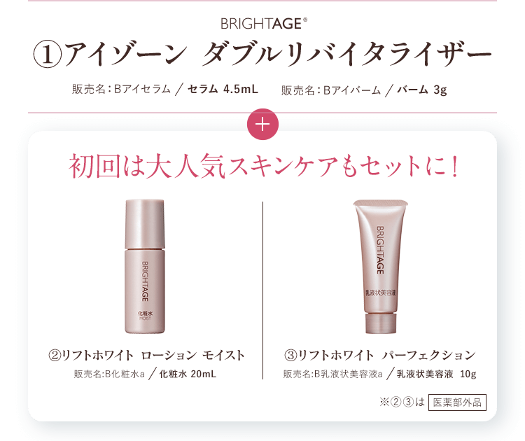 BRIGHTAGE® ①アイゾーン ダブルリバイタライザー 販売名：Bアイセラム／セラム 4.5mL　販売名：Bアイバーム／バーム 3g+初回は大人気スキンケアもセットに！　②リフトホワイト ローション モイスト 販売名:B化粧水a／化粧水 20mL　③リフトホワイト パーフェクション 販売名:B乳液状美容液a／乳液状美容液 10g　※②③は医薬部外品