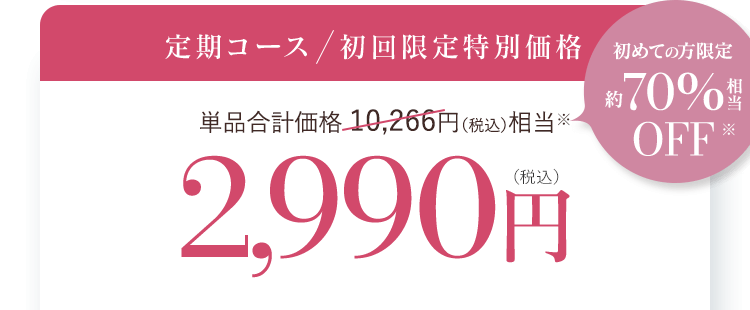 定期コース  初回限定特別価格 単品合計価格 10,266円（税込）相当※ 2,990円(税込) 初めての方限定 約70％相当OFF※