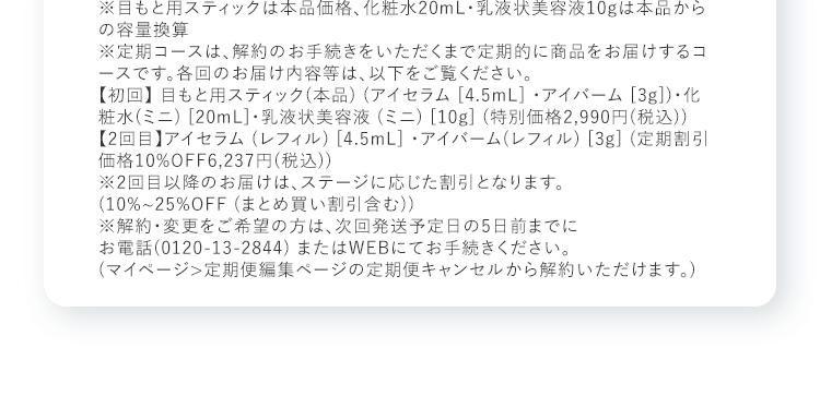 ※目もと用スティックは本品価格、化粧水20mL・乳液状美容液10gは本品からの容量換算 ※定期コースは、解約のお手続きをいただくまで定期的に商品をお届けするコースです。各回のお届け内容等は、以下をご覧ください。【初回】 目もと用スティック(本品) (アイセラム [4.5mL] ・アイバーム [3g])・化粧水(ミニ) [20mL]・乳液状美容液 (ミニ) [10g] (特別価格2,990円(税込))【2回目】アイセラム (レフィル) [4.5mL] ・アイバーム(レフィル) [3g] (定期割引価格10%OFF6,237円(税込))※2回目以降のお届けは、ステージに応じた割引となります。(10%~25%OFF (まとめ買い割引含む))※解約・変更をご希望の方は、次回発送予定日の5日前までにお電話(0120-13-2844) またはWEBにてお手続きください。(マイページ>定期便編集ページの定期便キャンセルから解約いただけます。)